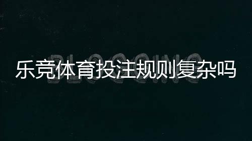 乐竞体育投注规则复杂吗？新手快速上手的详细解析与实用技巧
