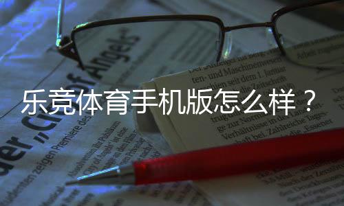乐竞体育手机版怎么样?下载体验、功能亮点与安全性深度评测