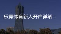 乐竞体育新人开户详解：注册流程、首存优惠与安全注意事项一篇搞定
