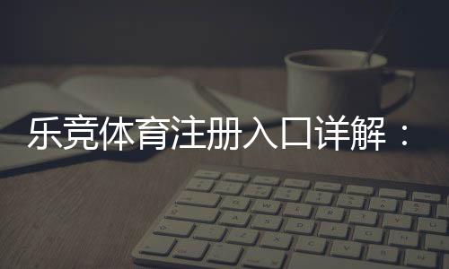 乐竞体育注册入口详解:最新官网地址、手机电脑注册步骤与安全注意事项