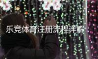 乐竞体育注册流程详解：新手一步步完成账号注册与实名认证