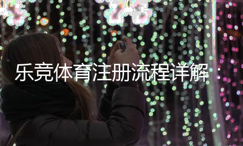 乐竞体育注册流程详解:新手一步步完成账号注册与实名认证