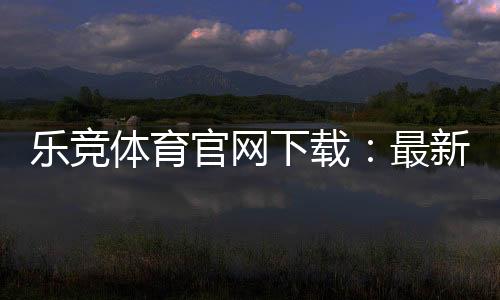 乐竞体育官网下载:最新版官方APP安卓苹果安全下载安装与使用指南