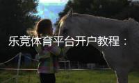 乐竞体育平台开户教程：新手快速注册流程、实名认证与优惠领取全攻略