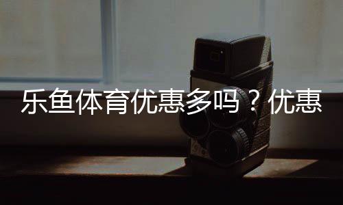 乐鱼体育优惠多吗?优惠种类、领取方法与省钱攻略全解析