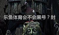 乐鱼体育会不会黑号？封号原因、申诉流程与账号安全防护全解析