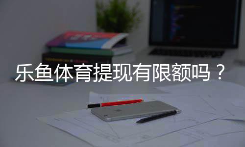 乐鱼体育提现有限额吗？提现额度、次数与到账时间全面解析