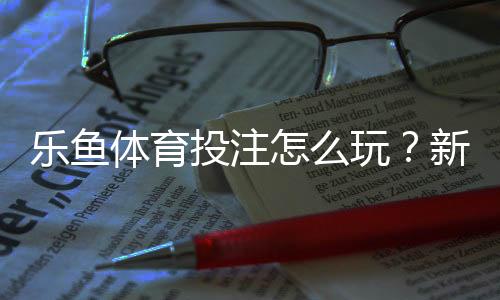 乐鱼体育投注怎么玩?新手注册、充值、下注与提款全流程攻略