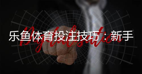 乐鱼体育投注技巧:新手必学的实战投注技巧与提升命中率策略
