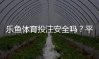 乐鱼体育投注安全吗？平台资质、资金安全与提现风险全面评测