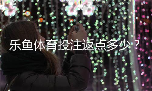 乐鱼体育投注返点多少？最新返点比例、计算方法与领取提现攻略