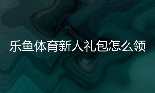 乐鱼体育新人礼包怎么领取?领取步骤、优惠明细与使用攻略