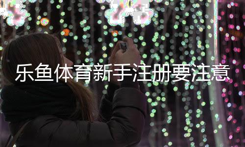 乐鱼体育新手注册要注意什么？注册流程、安全提示与常见问题详解
