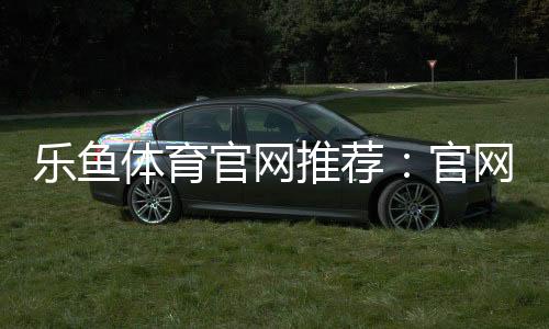 乐鱼体育官网推荐:官网入口、注册教程与安全评测