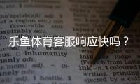 乐鱼体育客服响应快吗？真实体验测评与快速解决攻略