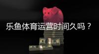 乐鱼体育运营时间久吗？从成立时间到信誉口碑一文看懂
