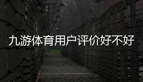 九游体育用户评价好不好?真实口碑与安全性、提现体验全面解析