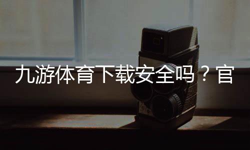 九游体育下载安全吗?官方渠道辨别、风险评估与安装防骗全攻略