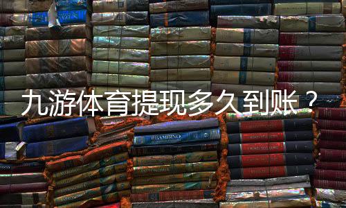 九游体育提现多久到账？到账速度、常见延迟原因与快速解决办法