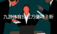 九游体育投注方便吗？新手操作流程、充值提现与安全性全面解析