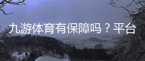 九游体育有保障吗?平台安全性、支付与客服全方位评测