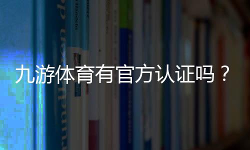 九游体育有官方认证吗?官方认证真相揭晓与快速辨别指南