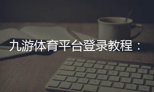 九游体育平台登录教程：官方入口、快速登录步骤与账号安全指南
