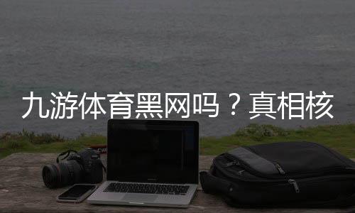 九游体育黑网吗?真相核查与防骗维权全攻略