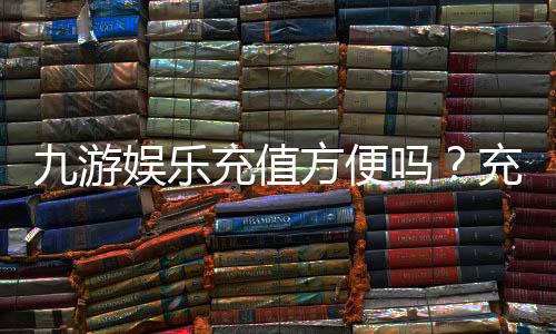 九游娱乐充值方便吗?充值方式、到账速度与安全性全解析