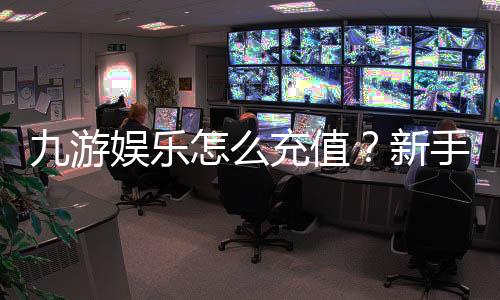 九游娱乐怎么充值？新手充值步骤、支付方式与安全注意事项详解