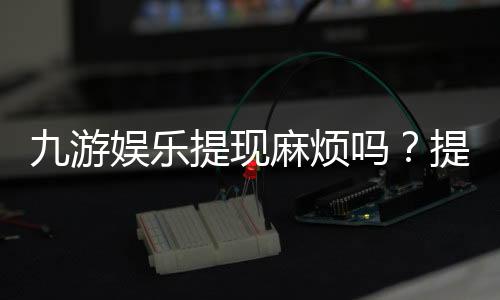 九游娱乐提现麻烦吗?提现流程、到账速度与常见问题快速解析