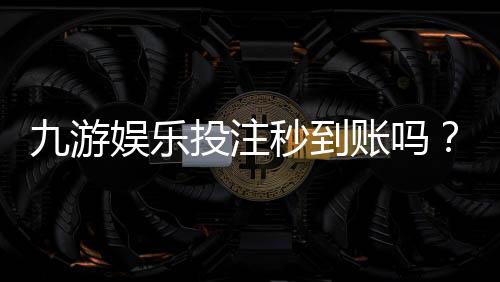 九游娱乐投注秒到账吗?到账速度、延迟原因与解决办法一文看懂
