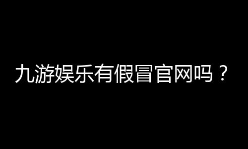 九游娱乐有假冒官网吗?官方识别方法、常见骗局与防骗全攻略