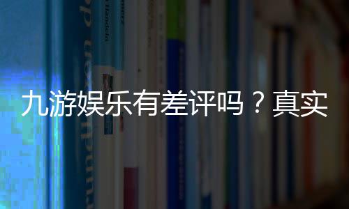 九游娱乐有差评吗？真实口碑、差评原因与防坑指南
