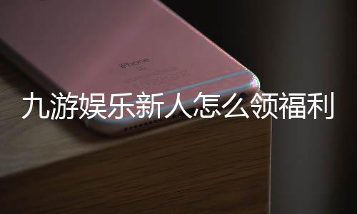 九游娱乐新人怎么领福利?注册、领取到提现新人福利全流程详解