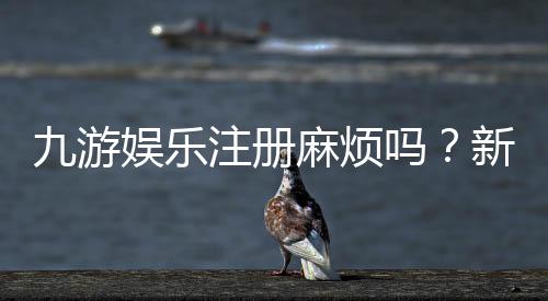 九游娱乐注册麻烦吗?新手注册流程、常见问题与快速解决指南