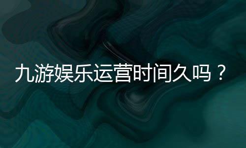 九游娱乐运营时间久吗?平台成立年限、口碑与安全性全面解析