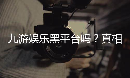 九游娱乐黑平台吗?真相调查、用户评价与安全识别指南