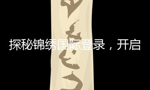 探秘锦绣国际登录,开启全新生活旅程