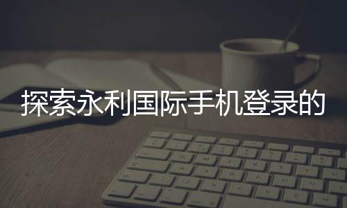 探索永利国际手机登录的魅力