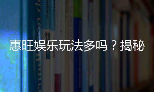 惠旺娱乐玩法多吗?揭秘其丰富游戏种类与特色玩法