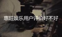 惠旺娱乐用户评价好不好？真实玩家体验分享与深度解析