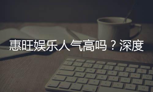 惠旺娱乐人气高吗?深度解析其火爆原因与玩家真实反馈