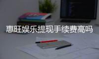 惠旺娱乐提现手续费高吗？资深玩家揭秘费用真相与优化技巧