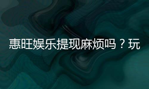 惠旺娱乐提现麻烦吗?玩家实测到账速度与技巧分享
