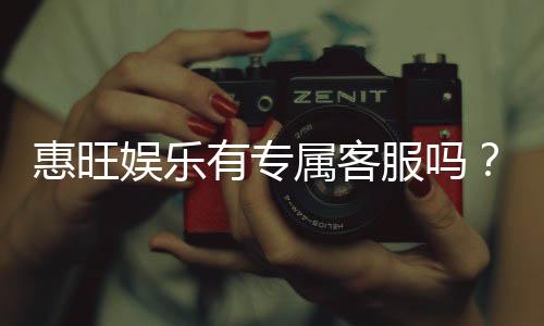 惠旺娱乐有专属客服吗？一对一服务体验解析
