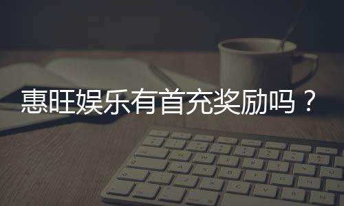 惠旺娱乐有首充奖励吗？首充福利详情与领取攻略大揭秘