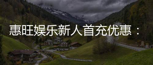 惠旺娱乐新人首充优惠：注册即送豪礼首充翻倍乐享不停