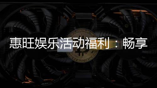 惠旺娱乐活动福利:畅享多重好礼与独家优惠