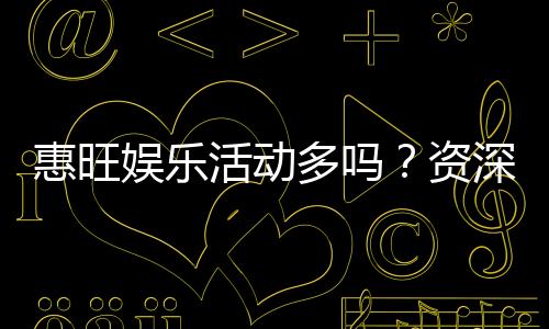 惠旺娱乐活动多吗？资深玩家揭秘其丰富活动与特色玩法